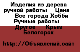 Изделия из дерева ручной работы  › Цена ­ 1 - Все города Хобби. Ручные работы » Другое   . Крым,Белогорск